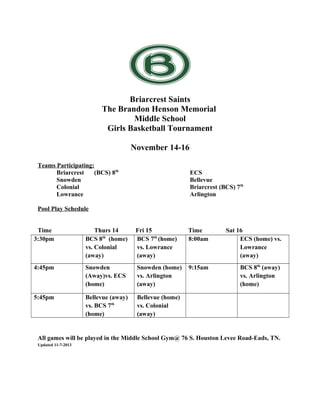 Briarcrest Saints
The Brandon Henson Memorial
Middle School
Girls Basketball Tournament
November 14-16
Teams Participating:
Briarcrest
(BCS) 8th
Snowden
Colonial
Lowrance

ECS
Bellevue
Briarcrest (BCS) 7th
Arlington

Pool Play Schedule
Time
3:30pm

Thurs 14
BCS 8th (home)
vs. Colonial
(away)

Fri 15
BCS 7th (home)
vs. Lowrance
(away)

Time
8:00am

Sat 16
ECS (home) vs.
Lowrance
(away)

4:45pm

Snowden
(Away)vs. ECS
(home)

Snowden (home)
vs. Arlington
(away)

9:15am

BCS 8th (away)
vs. Arlington
(home)

5:45pm

Bellevue (away)
vs. BCS 7th
(home)

Bellevue (home)
vs. Colonial
(away)

76 S. Houston Levee Rd, Eads, TN 38028
All games will be played in the Middle School Gym@ 76 S. Houston Levee Road-Eads, TN.
Updated 11-7-2013

 