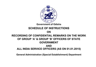 Government of Odisha
SCHEDULE OF INSTRUCTIONS
ON
RECORDING OF CONFIDENTIAL REMARKS ON THE WORK
OF GROUP ‘A’ & GROUP ‘B’ OFFICERS OF STATE
GOVERNMENT
AND
ALL INDIA SERVICE OFFICERS (AS ON 01.01.2015)
General Administration (Special Establishment) Department
 