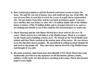 6. Dan Armstrong (employee and his licensed contractor) seems to know the
most. He said SG ran out of money once and could not pay any of his bills. He
sort of owns Dan, so sent him to work for a year at a golf course construction
site. SG got money from Dan, and he was back in business again. I am not
sure whether this was before or after SG’s 15 million dollar sale of the Malibu
house or before. (This 15 million dollar sale is of major interest to us, and we
are looking into details to see if this could be the second project we send you).
7. Mark Mooring and his wife Diane McNeil have been with SG for over 20
years. Mark used to live with him in a big Malibu house. Mark is a co-signer
on the ranch and is building a house on it. My friends at the North Hollywood
station said that Mark worked at the station most of his career. He was always
in on the big shots (movie people). He specialized in selling German Shepherds
and used to rip people off. They also knew that he lived in a big Malibu house
and thought it was odd.
8. His main assistant, right hand man and officially CFO, Mark Maravelas (who
incidentally just left) was the signature on all documents, phones, banks,
utilities, credit cards. SG did not have anything in his name. Mark also burned
papers every night.
 