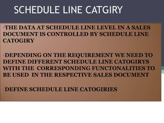 SCHEDULE LINE CATGIRY
•THE DATA AT SCHEDULE LINE LEVEL IN A SALES
DOCUMENT IS CONTROLLED BY SCHEDULE LINE
CATOGIRY

•DEPENDING ON THE REQUIREMENT WE NEED TO
DEFINE DIFFERENT SCHEDULE LINE CATOGIRYS
WITH THE CORRESPONDING FUNCTONALITIES TO
BE USED IN THE RESPECTIVE SALES DOCUMENT

•DEFINE SCHEDULE LINE CATOGIRIES
 