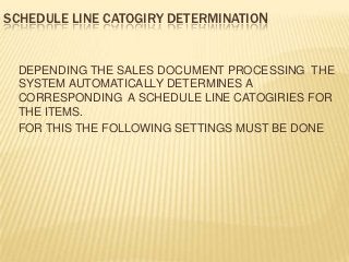 SCHEDULE LINE CATOGIRY DETERMINATION


 DEPENDING THE SALES DOCUMENT PROCESSING THE
 SYSTEM AUTOMATICALLY DETERMINES A
 CORRESPONDING A SCHEDULE LINE CATOGIRIES FOR
 THE ITEMS.
 FOR THIS THE FOLLOWING SETTINGS MUST BE DONE
 