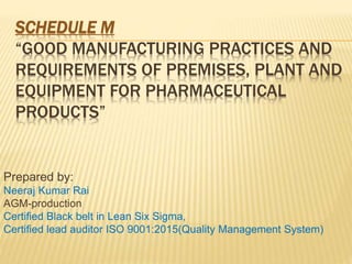 SCHEDULE M
“GOOD MANUFACTURING PRACTICES AND
REQUIREMENTS OF PREMISES, PLANT AND
EQUIPMENT FOR PHARMACEUTICAL
PRODUCTS”
Prepared by:
Neeraj Kumar Rai
AGM-production
Certified Black belt in Lean Six Sigma,
Certified lead auditor ISO 9001:2015(Quality Management System)
 