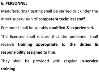 6. PERSONNEL
Manufacturing/ testing shall be carried out under the
direct supervision of competent technical staff.
Personnel shall be suitably qualified & experienced.
The licensee shall ensure that the personnel shall
receive training appropriate to the duties &
responsibility assigned to him.
They shall be provided with regular in-service
training.
 