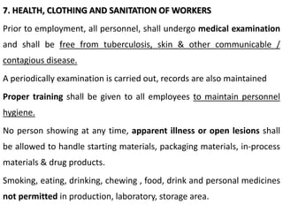 7. HEALTH, CLOTHING AND SANITATION OF WORKERS
Prior to employment, all personnel, shall undergo medical examination
and shall be free from tuberculosis, skin & other communicable /
contagious disease.
A periodically examination is carried out, records are also maintained
Proper training shall be given to all employees to maintain personnel
hygiene.
No person showing at any time, apparent illness or open lesions shall
be allowed to handle starting materials, packaging materials, in-process
materials & drug products.
Smoking, eating, drinking, chewing , food, drink and personal medicines
not permitted in production, laboratory, storage area.
 