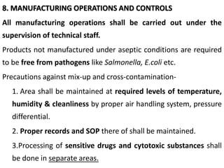 8. MANUFACTURING OPERATIONS AND CONTROLS
All manufacturing operations shall be carried out under the
supervision of technical staff.
Products not manufactured under aseptic conditions are required
to be free from pathogens like Salmonella, E.coli etc.
Precautions against mix-up and cross-contamination-
1. Area shall be maintained at required levels of temperature,
humidity & cleanliness by proper air handling system, pressure
differential.
2. Proper records and SOP there of shall be maintained.
3.Processing of sensitive drugs and cytotoxic substances shall
be done in separate areas.
 