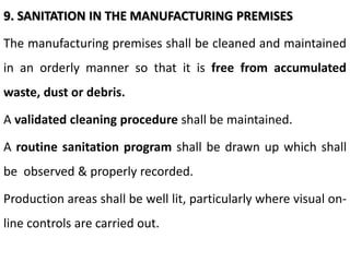 9. SANITATION IN THE MANUFACTURING PREMISES
The manufacturing premises shall be cleaned and maintained
in an orderly manner so that it is free from accumulated
waste, dust or debris.
A validated cleaning procedure shall be maintained.
A routine sanitation program shall be drawn up which shall
be observed & properly recorded.
Production areas shall be well lit, particularly where visual on-
line controls are carried out.
 