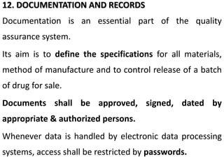 12. DOCUMENTATION AND RECORDS
Documentation is an essential part of the quality
assurance system.
Its aim is to define the specifications for all materials,
method of manufacture and to control release of a batch
of drug for sale.
Documents shall be approved, signed, dated by
appropriate & authorized persons.
Whenever data is handled by electronic data processing
systems, access shall be restricted by passwords.
 