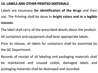 13. LABELS AND OTHER PRINTED MATERIALS
Labels are necessary for identification of the drugs and their
use. The Printing shall be done in bright colors and in a legible
manner.
The label shall carry all the prescribed details about the product.
All containers and equipment shall bear appropriate labels.
Prior to release, all labels for containers shall be examined by
the QC Department.
Records of receipt of all labeling and packaging materials shall
be maintained and unused coded, damaged labels and
packaging materials shall be destroyed and recorded.
 