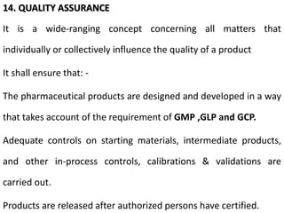 14. QUALITY ASSURANCE
It is a wide-ranging concept concerning all matters that
individually or collectively influence the quality of a product
It shall ensure that: -
The pharmaceutical products are designed and developed in a way
that takes account of the requirement of GMP ,GLP and GCP.
Adequate controls on starting materials, intermediate products,
and other in-process controls, calibrations & validations are
carried out.
Products are released after authorized persons have certified.
 