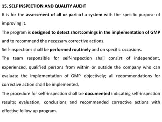 15. SELF INSPECTION AND QUALITY AUDIT
It is for the assessment of all or part of a system with the specific purpose of
improving it.
The program is designed to detect shortcomings in the implementation of GMP
and to recommend the necessary corrective actions.
Self-inspections shall be performed routinely and on specific occasions.
The team responsible for self-inspection shall consist of independent,
experienced, qualified persons from within or outside the company who can
evaluate the implementation of GMP objectively; all recommendations for
corrective action shall be implemented.
The procedure for self-inspection shall be documented indicating self-inspection
results; evaluation, conclusions and recommended corrective actions with
effective follow up program.
 