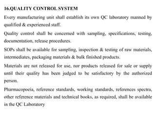 16.QUALITY CONTROL SYSTEM
Every manufacturing unit shall establish its own QC laboratory manned by
qualified & experienced staff.
Quality control shall be concerned with sampling, specifications, testing,
documentation, release procedures.
SOPs shall be available for sampling, inspection & testing of raw materials,
intermediates, packaging materials & bulk finished products.
Materials are not released for use, nor products released for sale or supply
until their quality has been judged to be satisfactory by the authorized
person.
Pharmacopoeia, reference standards, working standards, references spectra,
other reference materials and technical books, as required, shall be available
in the QC Laboratory
 
