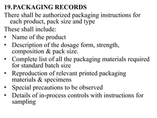 19.PACKAGING RECORDS
There shall be authorized packaging instructions for
each product, pack size and type
These shall include:
• Name of the product
• Description of the dosage form, strength,
composition & pack size.
• Complete list of all the packaging materials required
for standard batch size
• Reproduction of relevant printed packaging
materials & specimens
• Special precautions to be observed
• Details of in-process controls with instructions for
sampling
 