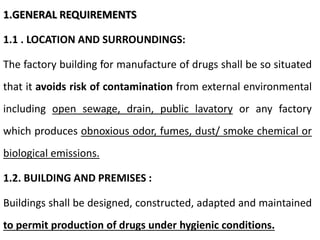 1.GENERAL REQUIREMENTS
1.1 . LOCATION AND SURROUNDINGS:
The factory building for manufacture of drugs shall be so situated
that it avoids risk of contamination from external environmental
including open sewage, drain, public lavatory or any factory
which produces obnoxious odor, fumes, dust/ smoke chemical or
biological emissions.
1.2. BUILDING AND PREMISES :
Buildings shall be designed, constructed, adapted and maintained
to permit production of drugs under hygienic conditions.
 