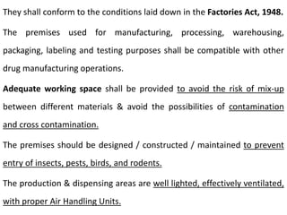 They shall conform to the conditions laid down in the Factories Act, 1948.
The premises used for manufacturing, processing, warehousing,
packaging, labeling and testing purposes shall be compatible with other
drug manufacturing operations.
Adequate working space shall be provided to avoid the risk of mix-up
between different materials & avoid the possibilities of contamination
and cross contamination.
The premises should be designed / constructed / maintained to prevent
entry of insects, pests, birds, and rodents.
The production & dispensing areas are well lighted, effectively ventilated,
with proper Air Handling Units.
 