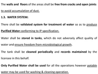 The walls and floors of the areas shall be free from cracks and open joints
to avoid accumulation of dust.
1.3. WATER SYSTEM:
There shall be validated system for treatment of water so as to produce
Purified Water conforming to IP specification.
Water shall be stored in tanks, which do not adversely affect quality of
water and ensure freedom from microbiological growth.
The tank shall be cleaned periodically and records maintained by the
licensee in this behalf.
Only Purified Water shall be used for all the operations however potable
water may be used for washing & cleaning operation.
 