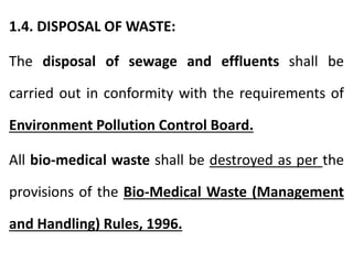 1.4. DISPOSAL OF WASTE:
The disposal of sewage and effluents shall be
carried out in conformity with the requirements of
Environment Pollution Control Board.
All bio-medical waste shall be destroyed as per the
provisions of the Bio-Medical Waste (Management
and Handling) Rules, 1996.
 