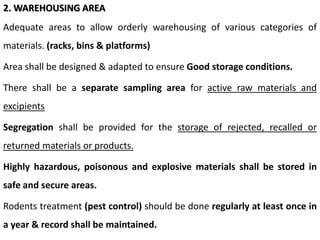 2. WAREHOUSING AREA
Adequate areas to allow orderly warehousing of various categories of
materials. (racks, bins & platforms)
Area shall be designed & adapted to ensure Good storage conditions.
There shall be a separate sampling area for active raw materials and
excipients
Segregation shall be provided for the storage of rejected, recalled or
returned materials or products.
Highly hazardous, poisonous and explosive materials shall be stored in
safe and secure areas.
Rodents treatment (pest control) should be done regularly at least once in
a year & record shall be maintained.
 