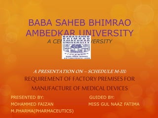 BABA SAHEB BHIMRAO 
AMBEDKAR UNIVERSITY 
A CENTRAL UNIVERSITY 
A PRESENTATION ON – SCHEDULE M-III: 
REQUIREMENT OF FACTORY PREMISES FOR 
MANUFACTURE OF MEDICAL DEVICES 
PRESENTED BY: GUIDED BY: 
MOHAMMED FAIZAN MISS GUL NAAZ FATIMA 
M.PHARMA(PHARMACEUTICS) 
 