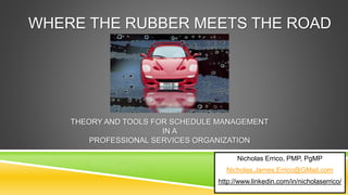 WHERE THE RUBBER MEETS THE ROAD
Nicholas Errico, PMP, PgMP
Nicholas.James.Errico@GMail.com
http://www.linkedin.com/in/nicholaserrico/
THEORY AND TOOLS FOR SCHEDULE MANAGEMENT
IN A
PROFESSIONAL SERVICES ORGANIZATION
 