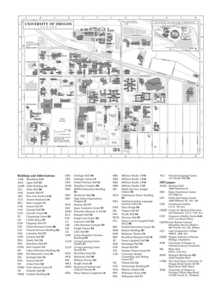 Buildings and Abbreviations
AAW	 Woodshop G10
AGH	 Agate Hall H1
ALDR	 Alder Building A4
ALL	 Allen Hall D8
ANS	 Anstett Hall C7
ART	 Fine Arts Studios G10
AUZ	 Autzen Stadium L10
BEA	 Bean Complex I5
CAR	 Carson Hall F7
CAS	 Cascade Hall E8
CAX	 Cascade Annex E8
CC	 Computing Center B8
CH	 Collier House D7
CHA	 Chapman Hall C7
CHI	 Chiles Business Center B8
CLS	 Clinical Services Building B2
COL	 Columbia Hall E7
CON	 Condon Hall B7
DEA	 Deady Hall C8
DES	 Deschutes Hall G7
EARL	 Earl Complex F5
ED	 Lokey Education Building A4
EMU	 Erb Memorial Union E6
ESL	 Esslinger Hall E4
FEN	 Fenton Hall C7
FH	 Urban Farm G9
FORD	 Ford Alumni Center I7
FR	 Friendly Hall D7
FRNK	 Franklin Building I9
GER	 Gerlinger Hall D5
GRX	 Gerlinger Annex C5
GSH	 Global Scholars Hall J4
HAM	 Hamilton Complex H6
HED 	 HEDCO Education Building
B3
HEN	 Hendricks Hall D6
HEP	 High School Equivalency
Program I2
HUE	 Huestis Hall F7
JAQ	 Jaqua Academic Center H7
JSMA	 Schnitzer Museum of Art C6
KLA	 Klamath Hall F8
KNI	 Knight Law Center H4
LA	 Lawrence Hall D8
LBC	 Lillis Business Complex B7
LIB	 Knight Library B4
LIL 	 Lillis Hall B7
LISB 	 Lewis Integrative Science
Building G8
LLCN	 Living-Learning Center
(North) F5
LLCS	 Living-Learning Center
(South) F5
MAC	 McArthur Court E3
MCK	 McKenzie Hall B9
MIL	 Military Science H3
MKA	 Knight Arena J6
MNH	 Museum of Natural and 	
Cultural History I4
MNL	 Many Nations Longhouse I4
MR1	 Millrace Studio 1 F10
MR2	 Millrace Studio 1 F10
MR3	 Millrace Studio 1 F10
MR4	 Millrace Studio 1 G9
MS	 Media Services, Knight
Library B4
MUS	 Frohnmayer Music Building
B2
NILI	 Northwest Indian Language
Institute (NILI) J3
ONY	 Onyx Bridge E8
OR	 Oregon Hall G7
PAC	 Pacific Hall E8
PETR	 Peterson Hall B7
PLC	 Prince Lucien Campbell Hall
(PLC) B6
REC	 Student Recreation Center F4
RNR	 Rainier Building M7
ROB	 Robinson Theatre C9
RRP	 Riverfront Research Park I9
SC	 Susan Campbell Hall D6
SGR	 Streisinger Hall F8
STB	 Straub Hall F5
STC	 Student Tennis Center F3
UHC	 University Health,	
Counseling, and Testing
Center G7
VIL	 Villard Hall C9
VOL	 Volcanology Building E7
WAL	 Walton Complex G5
WH	 Wilkinson House F10
WIL	 Willamette Hall F7
YLC	 Yamada Language Center,	
121 Pacific Hall E8
Off Campus
BARN	 Barnhart Hall	
1000 Patterson St.
BDC	 Baker Downtown Center	
975 High St.
CFC	 Child and Family Center	
1600 Millrace Dr., Ste. 106
CHG	 Courthouse Garden	
211 E. 7th Ave.
CMER	 Center for Medical Education
and Research, 722 E. 11th Ave.
CSN	 Casanova Athletic Center K10	
2727 Leo Harris Pkwy.
LBLESD	Linn Benton Lincoln
Education Service District, 	
905 Fourth Ave. SE, Albany
LCC	 Lane Community College	
4000 E. 30th Ave.
OIMB	 Oregon Institute of Marine
Biology, Charleston
POR	 University of Oregon in
Portland (various locations)
RIL	 Riley Hall	
650 E. 11th Ave.
ROM	 Romania Warehouse M5
2020 Franklin Blvd.
UOBC 	 The Duck Store, University of
Oregon Bend Center, 80 NE
Bend River Mall, Bend
WSB	 University of Oregon in
Portland, White Stag Block, 	
70 NW Couch St., Portland
^
ALDERST
Carson
Howe
Field
Olum Child
Center
DeCou
EAST 11TH AVE
L O K E Y S C I E N C E C O M P L E X
Cloran
Erb
Memorial
Union
(EMU)
Volcanology
Alder
Pacific
Artificial
Turf Field
Urban
Farm
Sheldon
Clinical
Services
Onyx Bridge
Millrace
Studios
Willcox
Artificial
Turf Field
Bean
West
Douglass
Lokey
Laboratories
FRANKLIN BLVD
Ford
Alumni
Center
Spiller
Peterson
East
Grandstand
Living
Learning
Center
Agate
Office
EAST 18TH AVE
Burgess
Collier
House
EAST 19TH AVE
BEECHST
Woodshop
Duck
Store
W
i l l a m
e t t e
R i v e r
Willamette
Outdoor
Program
Barn
Esslinger
Central
Power
Station
To Autzen Stadium
Complex & Riverfront
Fields
Hope
Theatre
Eugene Fire
Department
NILI
Gerlinger
EAST 13TH AVE
Millrace 4
LILLIS BUSINESS COMPLEX
Romania
Warehouse
Hayward
Field
(limited vehicle access)
Johnson
Watson
Student
Tennis
Allen
MOSSST
Lokey
Education
Parsons
Columbia
Fine
Arts
Studios
Sweetser
Student
Recreation
Bean
Dyment
McArthur
Court
COLUMBIAST
McClain
Straub
KINCAIDST
NorthSusan
Campbell
GARDEN AVE
Villard
Millrace
EAST 16TH AVE
Cascade
Annex
Ganoe
Wilkinson
House
VILLARDST
Hawthorne
Dunn
WALNUTST
Clark
Hamilton
Moss
Street
Children's
Center
Anstett
Robbins
EAST 13TH AVE
Agate
House
West
Grandstand
Walton
MOSSST
Knight
Library
JOHNSON LANE
EAST 17TH AVE
Innovation
Center
Student
Tennis
McClure
EAST 12TH AVE
Hendricks
McKenzie
Riverfront Research Park
DeBusk
ealth University District
Condon
Beall
Concert
RIVERFRONTPKWY
Collier
WALNUTST
McAlister
Adams
Robinson
Theatre
Knight
Law
Information
Kiosk
EAST 15TH AVE
MILLER THEATRE COMPLEX
EAST 14TH AVE
Many
Nations
Longhouse
Schnitzer
Museum
of Art
(restricted access)
AGATEST
Franklin
Building
VILLARDST
Deschutes
Jaqua
Academic
CenterFenton
Lawrence
Computing
Artificial
Turf Field
Chapman
Bean
East
Stafford
Cascade
Artificial
Turf Field
Frohnmayer
Music
Moore
Smith
Caswell
East Campus
Graduate
Village
Chiles
Prince
Lucien
Campbell
(PLC)
Tingle
EAST 17TH AVE
Earl
South
Oregon
CMER
EAST 15TH AVE
ORCHARDST
Deady
Hammer
Field
UO
Annex
ONYXST
Young
Education
Annex
Klamath
Campus Operations
Henderson
LERC
Military
Science
Lillis
University
Health,
Counseling,
and Testing
Gerlinger
Annex
HEP
FRANKLIN BLVD
Rainier
Matthew Knight
Arena
To Barnhart,
10th & Mill Building,
and Baker Downtown
Center
Student
Tennis
Outdoor
Tennis
Courts
Friendly
Bowerman
Family
COLUMBIAST
Millrace
Boynton
UNIVERSITYST
Thornton
ZIRC
HEDCO
Education
MILLRACE DR
Pioneer
Cemetery
SchaferMorton
Huestis
Agate
Apartments
To Springfield
& Interstate 5
Science
Library
Museum of
Natural and
Cultural
History
Global
Scholars
Hall
MRI
Streisinger
Lewis
Integrative
Science
0 300 Feet
© 2014 University of Oregon
InfoGraphics Lab
Department of Geography
online at map.uoregon.edu
A B C D E F G H I J K L M
A B C D E F G H I J K L M
1
2
3
4
5
6
7
8
9
10
11
1
2
3
4
5
6
7
8
9
10
11
#
N
Construction zones
Casanova
Athletic
Randy and
Susie
Pape Complex
Autzen
Stadium
Moshofsky
Sports
Football
Practice Fields
MARTIN LUTHER KING JR BLVD
To Main Campus
LEO
H
ARRIS
PKW
Y
Brooks
Field
PK
Park
Hatfield-Dowlin
Complex
A U T Z E N S T A D I U M C O M P L E X
UNIVERSITY OF OREGON
E U G E N E
0 600 Feet #
N
 