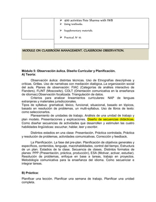  400 activities Pete Sharma with IWB
 Using textbooks.
 Supplementary materials.
 Practical. N° 10.
MODULE ON CLASSROOM MANAGEMENT. CLASSROOM OBSERVATION.
Módulo 5: Observación áulica. Diseño Curricular y Planificación.
A) Teoría:
Observación áulica: distintas técnicas. Uso de Etnografías descriptivas y
críticas. Grillas. Uso de narrativas con mediación dialógica..La organización social
del aula. Planes de observación: FIAC (Categorías de análisis interactivo de
Flanders), FLINT (Moscowitz), COLT (Orientación comunicativa en la enseñanza
de idiomas).Observación focalizada. Triangulación de datos.
Criterios para analizar lineamientos curriculares: NAP de lenguas
extranjeras y materiales jurisdiccionales.
Tipos de syllabus: gramatical, léxico, funcional, situacional, basado en tópicos,
basado en resolución de problemas, un multi-syllabus. Uso de libros de texto:
como seleccionarlos.
Planeamiento de unidades de trabajo. Análisis de una unidad de trabajo y
plan modelo. Presentaciones y explicaciones. Diseño de secuencias didácticas.
Como diseñar secuencias de actividades que desarrollen y estimulen las cuatro
habilidades lingüísticas: escuchar, hablar, leer y escribir.
Distintos estadios en una clase: Presentación, Práctica controlada, Práctica
y resolución de problemas, actividades comunicativas. Corrección y feedback.
La Planificación. La fase del pre-plan. Planificación de objetivos generales y
específicos, contenidos, lenguaje, macrohabilidades, control del tiempo, Estructura
de un plan. Estadios de la clase. Secuencia de clases. Distintos formatos de
planes: PPP (Presentación, práctica, producción), ESA (Motivar, activar, estudiar).
Resolución de problemas, enfoque en base a tareas, trabajo en proyectos.
Metodología comunicativa para la enseñanza del idioma. Como secuenciar e
integrar tareas.
B) Práctica:
Planificar una lección. Planificar una semana de trabajo. Planificar una unidad
completa.
 
