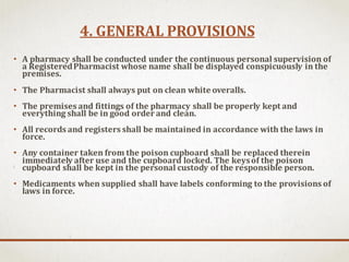 4. GENERAL PROVISIONS
• A pharmacy shall be conducted under the continuous personal supervision of
a RegisteredPharmacist whose name shall be displayed conspicuously in the
premises.
• The Pharmacist shall always put on clean white overalls.
• The premises and fittings of the pharmacy shall be properly kept and
everything shall be in good order and clean.
• All records and registers shall be maintained in accordance with the laws in
force.
• Any container taken from the poison cupboard shall be replaced therein
immediately after use and the cupboard locked. The keysof the poison
cupboard shall be kept in the personal custody of the responsible person.
• Medicaments when supplied shall have labels conforming to the provisions of
laws in force.
 