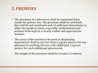 2. PREMISES
• The premises of a pharmacy shall be separated from
rooms for private use. The premises shall be well built,
dry, well lit and ventilated and, of sufficient dimensions to
allow the goods in stock, especially medicaments and
poisons to be kept in a clearly visible and appropriate
manner.
• The areas of the section to be used as dispensing
department shall be not less than 6 square meters for one
pharmacist working therein with additional 2 square
meters for each additional pharmacist.
• The height of the premises shall be at least 2.5 meters.
 