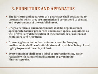 3. FURNITURE AND APPARATUS
• The furniture and apparatus of a pharmacy shall be adapted to
the uses for whichthey are intended and correspond to the size
and requirements of the establishment.
• Drugs, chemicals, and medicaments shall be kept in a room
appropriate to their properties and in such special containers as
will prevent any deterioration of the contents or of contents of
containers kept near them.
• Drawers, glasses and other containers used for keeping
medicaments shall be of suitable size and capable of being closed
tightly to prevent the entry of dust.
• Every container shall bear a label of appropriate size, easily
readable with names of medicaments as given in the
Pharmacopoeias.
 