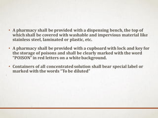 • A pharmacy shall be provided with a dispensing bench, the top of
whichshall be covered with washable and impervious material like
stainless steel, laminated or plastic, etc.
• A pharmacy shall be provided with a cupboard with lock and key for
the storage of poisons and shall be clearly marked with the word
“POISON” in red letters on a whitebackground.
• Containers of all concentratedsolution shall bear special label or
marked with the words “To be diluted”
 
