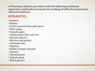 • A Pharmacy shall be provided with the following minimum
apparatus and books necessary for making of official preparations
and prescriptions:
APPARATUS :
• Beakers
• Bottles
• Corks assorted sizes and tapers
• Filter paper
• Funnels, glass
• Litmus paper blue and red
• Measure glasses
• Mortars and pestles
• Ointment slab
• Pipettes
• Rubber stamps and pad
• Scissors
• Thermometer
• Tripod stand
• Watch glasses
 