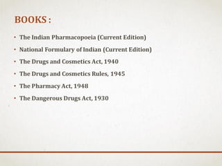 BOOKS :
• The Indian Pharmacopoeia (Current Edition)
• National Formulary of Indian (Current Edition)
• The Drugs and Cosmetics Act, 1940
• The Drugs and Cosmetics Rules, 1945
• The Pharmacy Act, 1948
• The Dangerous Drugs Act, 1930
 