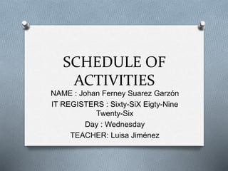 SCHEDULE OF 
ACTIVITIES 
NAME : Johan Ferney Suarez Garzón 
IT REGISTERS : Sixty-SiX Eigty-Nine 
Twenty-Six 
Day : Wednesday 
TEACHER: Luisa Jiménez 
 