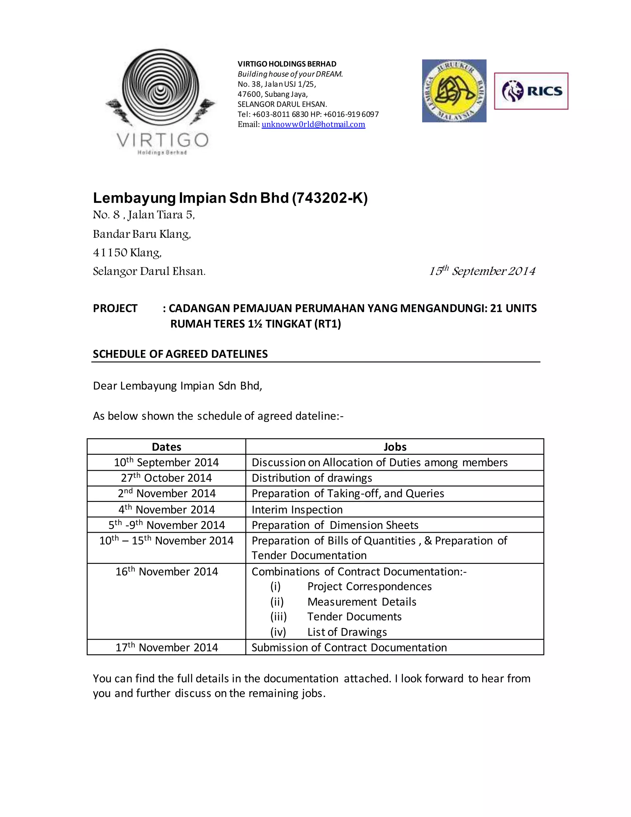 VIRTIGO HOLDINGS BERHAD 
Building house of your DREAM. 
No. 38, Jalan USJ 1/25, 
47600, Subang Jaya, 
SELANGOR DARUL EHSAN. 
Tel: +603-8011 6830 HP: +6016-919 6097 
Email: unknoww0rld@hotmail.com 
Lembayung Impian Sdn Bhd (743202-K) 
No. 8 , Jalan Tiara 5, 
Bandar Baru Klang, 
41150 Klang, 
Selangor Darul Ehsan. 15th September 2014 
PROJECT : CADANGAN PEMAJUAN PERUMAHAN YANG MENGANDUNGI: 21 UNITS 
RUMAH TERES 1½ TINGKAT (RT1) 
SCHEDULE OF AGREED DATELINES 
Dear Lembayung Impian Sdn Bhd, 
As below shown the schedule of agreed dateline:- 
Dates Jobs 
10th September 2014 Discussion on Allocation of Duties among members 
27th October 2014 Distribution of drawings 
2nd November 2014 Preparation of Taking-off, and Queries 
4th November 2014 Interim Inspection 
5th -9th November 2014 Preparation of Dimension Sheets 
10th – 15th November 2014 Preparation of Bills of Quantities , & Preparation of 
Tender Documentation 
16th November 2014 Combinations of Contract Documentation:- 
(i) Project Correspondences 
(ii) Measurement Details 
(iii) Tender Documents 
(iv) List of Drawings 
17th November 2014 Submission of Contract Documentation 
You can find the full details in the documentation attached. I look forward to hear from 
you and further discuss on the remaining jobs. 
 