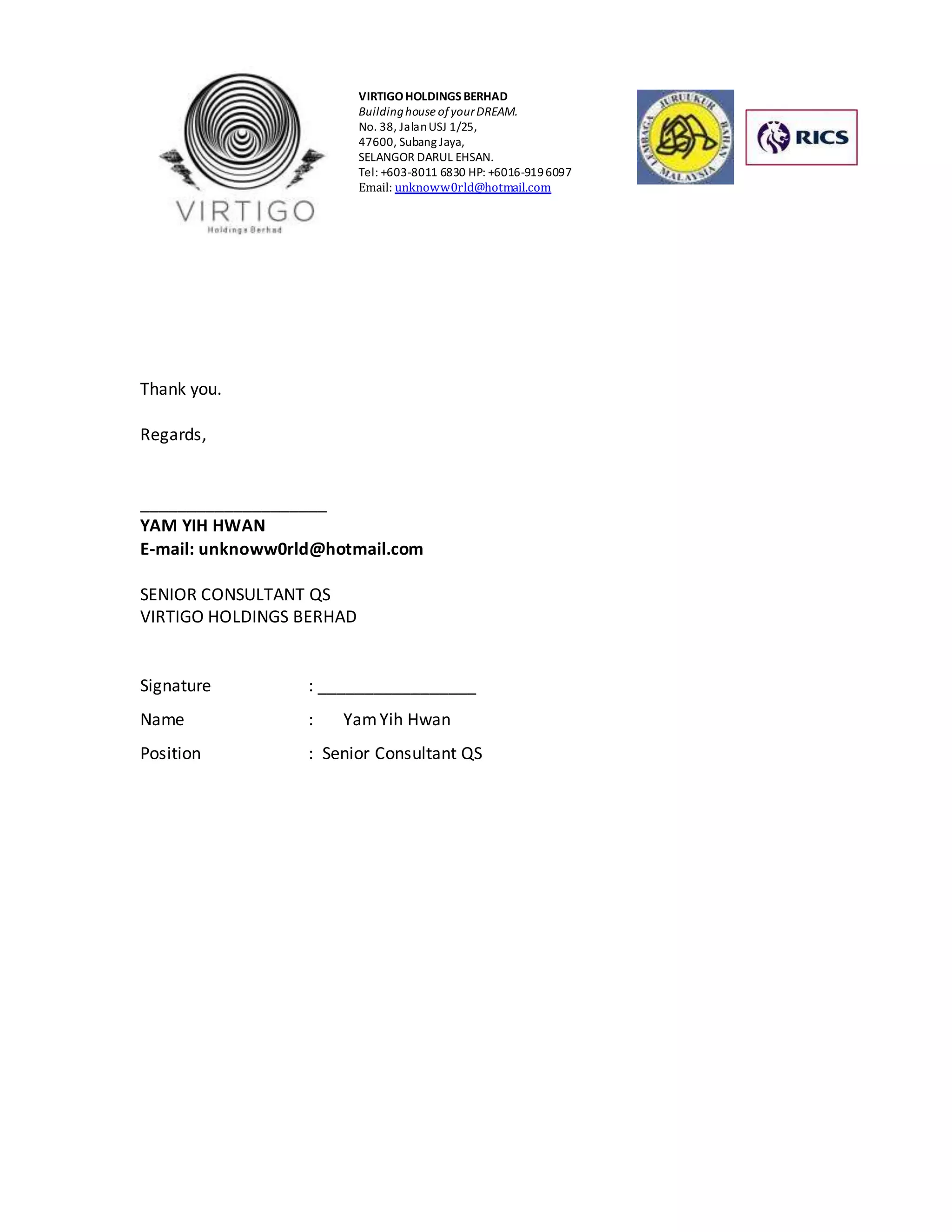 VIRTIGO HOLDINGS BERHAD 
Building house of your DREAM. 
No. 38, Jalan USJ 1/25, 
47600, Subang Jaya, 
SELANGOR DARUL EHSAN. 
Tel: +603-8011 6830 HP: +6016-919 6097 
Email: unknoww0rld@hotmail.com 
Thank you. 
Regards, 
____________________ 
YAM YIH HWAN 
E-mail: unknoww0rld@hotmail.com 
SENIOR CONSULTANT QS 
VIRTIGO HOLDINGS BERHAD 
Signature : _________________ 
Name : Yam Yih Hwan 
Position : Senior Consultant QS 

