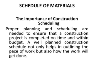 SCHEDULE OF MATERIALS
The Importance of Construction
Scheduling
Proper planning and scheduling are
needed to ensure that a construction
project is completed on time and within
budget. A well planned construction
schedule not only helps in outlining the
pace of work but also how the work will
get done.
 