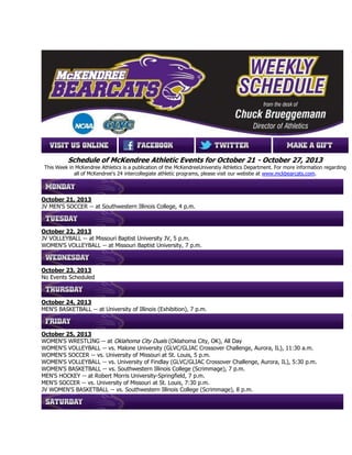 Schedule of McKendree Athletic Events for October 21 - October 27, 2013
This Week in McKendree Athletics is a publication of the McKendreeUniverstiy Athletics Department. For more information regarding
all of McKendree's 24 intercollegiate athletic programs, please visit our webstie at www.mckbearcats.com.

October 21, 2013
JV MEN'S SOCCER -- at Southwestern Illinois College, 4 p.m.

October 22, 2013
JV VOLLEYBALL -- at Missouri Baptist University JV, 5 p.m.
WOMEN'S VOLLEYBALL -- at Missouri Baptist University, 7 p.m.

October 23, 2013
No Events Scheduled

October 24, 2013
MEN'S BASKETBALL -- at University of Illinois (Exhibition), 7 p.m.

October 25, 2013
WOMEN'S WRESTLING -- at Oklahoma City Duals (Oklahoma City, OK), All Day
WOMEN'S VOLLEYBALL -- vs. Malone University (GLVC/GLIAC Crossover Challenge, Aurora, IL), 11:30 a.m.
WOMEN'S SOCCER -- vs. University of Missouri at St. Louis, 5 p.m.
WOMEN'S VOLLEYBALL -- vs. University of Findlay (GLVC/GLIAC Crossover Challenge, Aurora, IL), 5:30 p.m.
WOMEN'S BASKETBALL -- vs. Southwestern Illinois College (Scrimmage), 7 p.m.
MEN'S HOCKEY -- at Robert Morris University-Springfield, 7 p.m.
MEN'S SOCCER -- vs. University of Missouri at St. Louis, 7:30 p.m.
JV WOMEN'S BASKETBALL -- vs. Southwestern Illinois College (Scrimmage), 8 p.m.

 