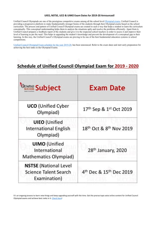 UIEO, NSTSE, UCO & UIMO Exam Dates for 2019-20 Announced!
Unified Council Olympiads are one of the prestigious competitive exams among all the school level Olympiad exams. Unified Council is
providing a progressive platform to make fundamentally stronger brains of the students through their Olympiad exams based on the school
curriculum. The process and pattern of Unified Council Olympiad exams are created in such a way that helps a student to learn the curriculum
conceptually. This conceptual understanding helps them to analyze the situations aptly and resolve the problems efficiently. Apart from it,
Unified Council prepares a feedback report of the students and give it to the respected school teachers in order to assess it and improve their
level of learning as per the need. This helps in upgrading the student’s knowledge and prevent the development of a conceptual gap in their
learning. In this way, the Unified Council’s Olympiad exams are proving to be one of the best fundamental education systems in school
competitions.
Unified Council Olympiad Exam schedule for the year 2019-20, has been announced. Refer to the exam dates and start early preparation for
achieving the best ranks in the Olympiad Exams.
It’s an ongoing process to learn new things and keep upgrading yourself with the time. Get the precise topic-wise online content for Unified Council
Olympiad exams and achieve best ranks in it. Check Here!
 