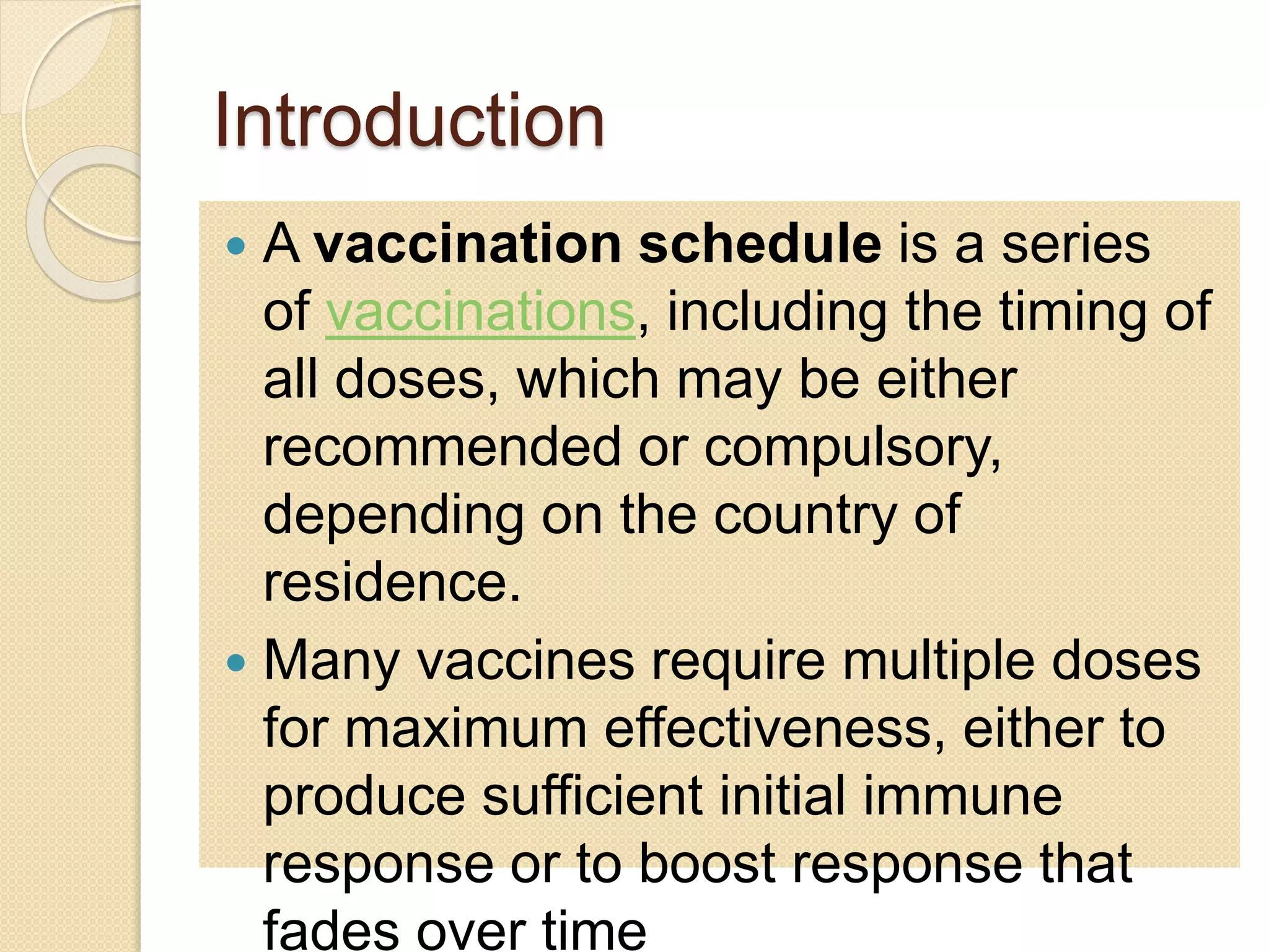 Introduction 
 A vaccination schedule is a series 
of vaccinations, including the timing of 
all doses, which may be either 
recommended or compulsory, 
depending on the country of 
residence. 
 Many vaccines require multiple doses 
for maximum effectiveness, either to 
produce sufficient initial immune 
response or to boost response that 
fades over time 
 