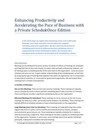 Enhancing Productivity and 
Accelerating the Pace of Business with 
a Private ScheduleOnce Edition 
 

             In this white paper we explain why calendaring servers such as Microsoft 
             Exchange, Lotus Notes and others cannot address the complete 
             scheduling needs of an organization. We then show how the portion of 
             scheduling which cannot be addressed by these calendaring servers is 
             supported by the Private ScheduleOnce Edition. We conclude with a 
             description of the key features and benefits of the ScheduleOnce solution. 


 

Introduction 
Meetings are the lifeblood of business activity. Hundreds of millions of meetings are scheduled 
each day both face‐to‐face and virtually, via audio, video and web conferencing. However, not 
all meetings place a scheduling burden of the same level on the organization ‐ some are easy to 
schedule and some are not. To gain a better understanding of the scheduling pain, we will start 
by analyzing the type of meetings that originate from within an organization: be it a corporation, 
an educational institution, or a non‐profit or government organization. We will analyze these 
meetings from a number of perspectives: 

A. Number of Attendees 

One‐on‐One Meetings: These are the most common meetings. These meetings are typically 
easy to schedule by email or phone and their scheduling doesn’t take more than 2‐3 minutes. 
These meetings do not place a significant scheduling burden on the organization. 

Mid‐sized Meetings (2‐6 attendees): These meetings are not as common as the one‐on‐one 
meetings, but they occur often, and usually involve between 2‐6 attendees. These meetings are 
typically difficult to schedule and place a heavy scheduling burden on the organization. 

Large Meetings (more than six attendees): These meetings are large gatherings that usually 
happen only once in a while, such as monthly and quarterly business reviews, company 
announcements, guest lectures, etc. These meetings are typically scheduled far in advance, 
often by announcing a single time. These meetings do not place a significant scheduling burden 
on the organization. However, in some cases, such meetings require that specific individuals 
participate, making them resemble mid‐sized meetings. 
    © Copyright ScheduleOnce 2009. All rights reserved.                                                              Page 1 of 8

 
 