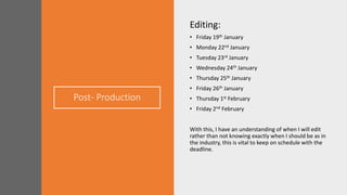 Post- Production
Editing:
• Friday 19th January
• Monday 22nd January
• Tuesday 23rd January
• Wednesday 24th January
• Thursday 25th January
• Friday 26th January
• Thursday 1st February
• Friday 2nd February
With this, I have an understanding of when I will edit
rather than not knowing exactly when I should be as in
the industry, this is vital to keep on schedule with the
deadline.
 