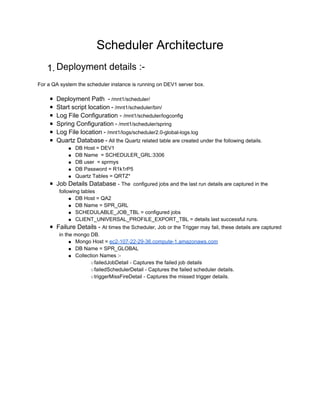 Scheduler Architecture
   1. Deployment details :-
For a QA system the scheduler instance is running on DEV1 server box.

     ■ Deployment Path - /mnt1/scheduler/
     ■ Start script location - /mnt1/scheduler/bin/
     ■ Log File Configuration - /mnt1/scheduler/logconfig
     ■ Spring Configuration - /mnt1/scheduler/spring
     ■ Log File location - /mnt1/logs/scheduler2.0-global-logs.log
     ■ Quartz Database - All the Quartz related table are created under the following details.
             ● DB Host = DEV1
             ● DB Name = SCHEDULER_GRL:3306
             ● DB user = sprmys
             ● DB Password = R1k1rP5
             ● Quartz Tables = QRTZ*
     ■ Job Details Database - The configured jobs and the last run details are captured in the
        following tables
             ● DB Host = QA2
             ● DB Name = SPR_GRL
             ● SCHEDULABLE_JOB_TBL = configured jobs
             ● CLIENT_UNIVERSAL_PROFILE_EXPORT_TBL = details last successful runs.
     ■ Failure Details - At times the Scheduler, Job or the Trigger may fail, these details are captured
        in the mongo DB.
             ● Mongo Host = ec2-107-22-29-36.compute-1.amazonaws.com
             ● DB Name = SPR_GLOBAL
             ● Collection Names :-
                      ○ failedJobDetail - Captures the failed job details
                      ○ failedSchedulerDetail - Captures the failed scheduler details.
                      ○ triggerMissFireDetail - Captures the missed trigger details.
 