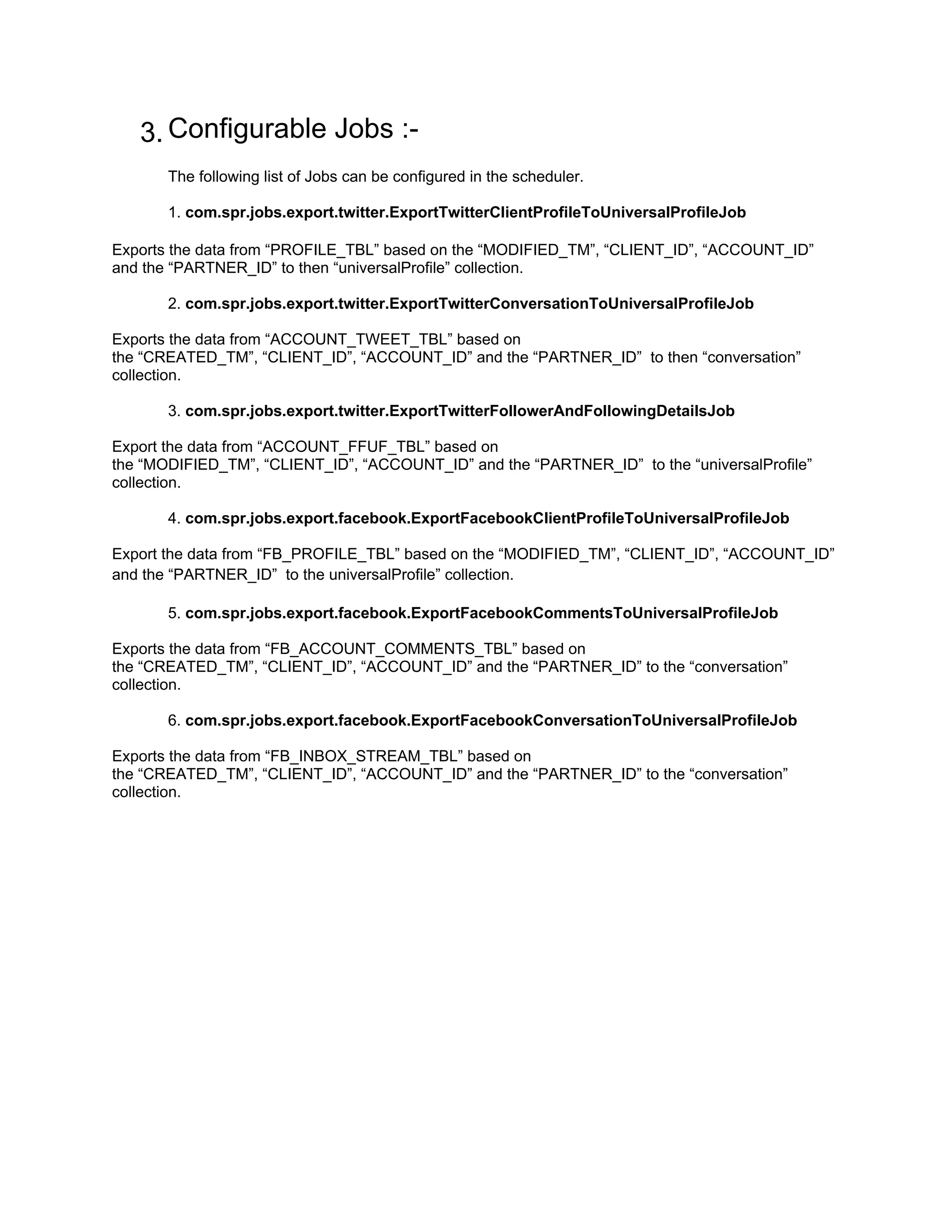 3. Configurable Jobs :-
       The following list of Jobs can be configured in the scheduler.

       1. com.spr.jobs.export.twitter.ExportTwitterClientProfileToUniversalProfileJob

Exports the data from “PROFILE_TBL” based on the “MODIFIED_TM”, “CLIENT_ID”, “ACCOUNT_ID”
and the “PARTNER_ID” to then “universalProfile” collection.

       2. com.spr.jobs.export.twitter.ExportTwitterConversationToUniversalProfileJob

Exports the data from “ACCOUNT_TWEET_TBL” based on
the “CREATED_TM”, “CLIENT_ID”, “ACCOUNT_ID” and the “PARTNER_ID” to then “conversation”
collection.

       3. com.spr.jobs.export.twitter.ExportTwitterFollowerAndFollowingDetailsJob

Export the data from “ACCOUNT_FFUF_TBL” based on
the “MODIFIED_TM”, “CLIENT_ID”, “ACCOUNT_ID” and the “PARTNER_ID” to the “universalProfile”
collection.

       4. com.spr.jobs.export.facebook.ExportFacebookClientProfileToUniversalProfileJob

Export the data from “FB_PROFILE_TBL” based on the “MODIFIED_TM”, “CLIENT_ID”, “ACCOUNT_ID”
and the “PARTNER_ID” to the universalProfile” collection.

       5. com.spr.jobs.export.facebook.ExportFacebookCommentsToUniversalProfileJob

Exports the data from “FB_ACCOUNT_COMMENTS_TBL” based on
the “CREATED_TM”, “CLIENT_ID”, “ACCOUNT_ID” and the “PARTNER_ID” to the “conversation”
collection.

       6. com.spr.jobs.export.facebook.ExportFacebookConversationToUniversalProfileJob

Exports the data from “FB_INBOX_STREAM_TBL” based on
the “CREATED_TM”, “CLIENT_ID”, “ACCOUNT_ID” and the “PARTNER_ID” to the “conversation”
collection.
 