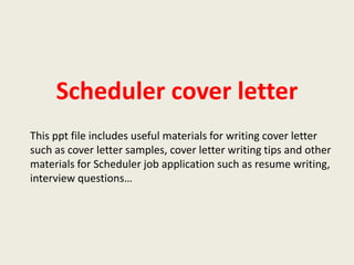 Scheduler cover letter
This ppt file includes useful materials for writing cover letter
such as cover letter samples, cover letter writing tips and other
materials for Scheduler job application such as resume writing,
interview questions…

 