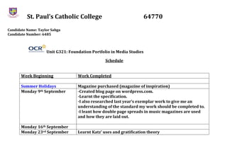 St. Paul’s Catholic College 64770
Candidate Name: Taylor Sabga
Candidate Number: 6485
Unit G321: Foundation Portfolio in Media Studies
Schedule
Week Beginning Work Completed
Summer Holidays Magazine purchased (magazine of inspiration)
Monday 9th September -Created blog page on wordpress.com.
-Learnt the specification.
-I also researched last year’s exemplar work to give me an
understanding of the standard my work should be completed to.
-I leant how double page spreads in music magazines are used
and how they are laid out.
Monday 16th September
Monday 23rd September Learnt Katz’ uses and gratification theory
 