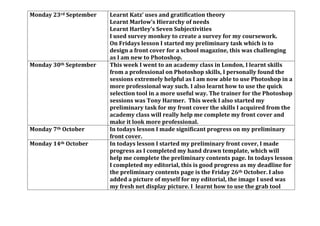 Monday 23rd September Learnt Katz’ uses and gratification theory
Learnt Marlow’s Hierarchy of needs
Learnt Hartley’s Seven Subjectivities
I used survey monkey to create a survey for my coursework.
On Fridays lesson I started my preliminary task which is to
design a front cover for a school magazine, this was challenging
as I am new to Photoshop.
Monday 30th September This week I went to an academy class in London, I learnt skills
from a professional on Photoshop skills, I personally found the
sessions extremely helpful as I am now able to use Photoshop in a
more professional way such. I also learnt how to use the quick
selection tool in a more useful way. The trainer for the Photoshop
sessions was Tony Harmer. This week I also started my
preliminary task for my front cover the skills I acquired from the
academy class will really help me complete my front cover and
make it look more professional.
Monday 7th October In todays lesson I made significant progress on my preliminary
front cover.
Monday 14th October In todays lesson I started my preliminary front cover, I made
progress as I completed my hand drawn template, which will
help me complete the preliminary contents page. In todays lesson
I completed my editorial, this is good progress as my deadline for
the preliminary contents page is the Friday 26th October. I also
added a picture of myself for my editorial, the image I used was
my fresh net display picture. I learnt how to use the grab tool
 