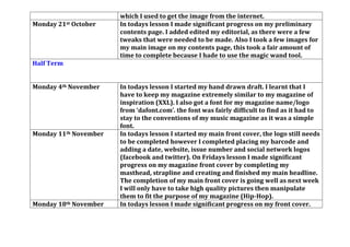 which I used to get the image from the internet.
Monday 21st October In todays lesson I made significant progress on my preliminary
contents page. I added edited my editorial, as there were a few
tweaks that were needed to be made. Also I took a few images for
my main image on my contents page, this took a fair amount of
time to complete because I hade to use the magic wand tool.
Half Term
Monday 4th November In todays lesson I started my hand drawn draft. I learnt that I
have to keep my magazine extremely similar to my magazine of
inspiration (XXL). I also got a font for my magazine name/logo
from ‘dafont.com’. the font was fairly difficult to find as it had to
stay to the conventions of my music magazine as it was a simple
font.
Monday 11th November In todays lesson I started my main front cover, the logo still needs
to be completed however I completed placing my barcode and
adding a date, website, issue number and social network logos
(facebook and twitter). On Fridays lesson I made significant
progress on my magazine front cover by completing my
masthead, strapline and creating and finished my main headline.
The completion of my main front cover is going well as next week
I will only have to take high quality pictures then manipulate
them to fit the purpose of my magazine (Hip-Hop).
Monday 18th November In todays lesson I made significant progress on my front cover.
 