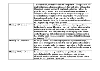 The cover lines, main headline are completed. I took pictures for
my front cover and my main image, I also took a few pictures for
thumbnail images which will be placed on the top right of the
page. In todays lesson I also made sure that my front cover is
completed and ready to put the main image onto the page. The
deadline for my completed front cover is this Friday. In todays
lesson I completed my front cover to the highest possible
standard. I spent a lot of the lesson manipulating the main image
to a high quality image and it paid off.
Monday 25th November In todays lesson is started my main task contents page, it was
fairly straight forward because I was only making a template for
the contents page which will make it easier for me to start on
Fridays lesson. I also completed my contents page hand drawn
draft, this proved difficult as my music magazine of inspiration
had a fairly weak contents page so I created a hybrid front cover
of ‘Kerrang’ ‘XXL’.
Monday 2nd December In todays lesson I made more progress on my contents page, I
took loads of images but the quality was not good and decided to
use more props to make the person I was using to fir the purpose,
the props used was a chain, a jumper with a hood and a snapback
(hat).
Monday 9th December In todays lesson I manipulated the images I took last lesson, I
added effects to the images, made the images sharper and
changed the sizes to fit onto the page, I also used the pen tool to
make the text go round the images.
 