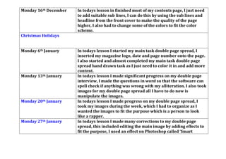 Monday 16th December In todays lesson in finished most of my contents page, I just need
to add suitable sub lines, I can do this by using the sub lines and
headline from the front cover to make the quality of the page
higher, I also had to change some of the colors to fit the color
scheme.
Christmas Holidays
Monday 6th January In todays lesson I started my main task double page spread, I
inserted my magazine logo, date and page number onto the page.
I also started and almost completed my main task double page
spread hand drawn task as I just need to color it in and add more
content.
Monday 13th January In todays lesson I made significant progress on my double page
interview, I made the questions in word so that the software can
spell check if anything was wrong with my alliteration. I also took
images for my double page spread all I have to do now is
manipulate the images.
Monday 20th January In todays lesson I made progress on my double page spread, I
took my images during the week, which I had to organize as I
wanted the images to fit the purpose which is a person to look
like a rapper.
Monday 27th January In todays lesson I made many corrections to my double page
spread, this included editing the main image by adding effects to
fit the purpose, I used an effect on Photoshop called ‘Smart
 