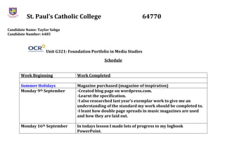 St. Paul’s Catholic College 64770
Candidate Name: Taylor Sabga
Candidate Number: 6485
Unit G321: Foundation Portfolio in Media Studies
Schedule
Week Beginning Work Completed
Summer Holidays Magazine purchased (magazine of inspiration)
Monday 9th September -Created blog page on wordpress.com.
-Learnt the specification.
-I also researched last year’s exemplar work to give me an
understanding of the standard my work should be completed to.
-I leant how double page spreads in music magazines are used
and how they are laid out.
Monday 16th September In todays lesson I made lots of progress to my logbook
PowerPoint.
 