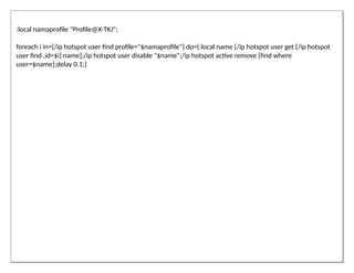 :local namaprofile "Profile@X-TKJ";
foreach i in=[/ip hotspot user find profile="$namaprofile"] do={:local name [/ip hotspot user get [/ip hotspot
user find .id=$i] name];/ip hotspot user disable "$name";/ip hotspot active remove [find where
user=$name];delay 0.1;}
 